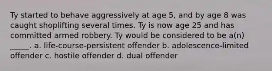 Ty started to behave aggressively at age 5, and by age 8 was caught shoplifting several times. Ty is now age 25 and has committed armed robbery. Ty would be considered to be a(n) _____. a. life-course-persistent offender b. adolescence-limited offender c. hostile offender d. dual offender