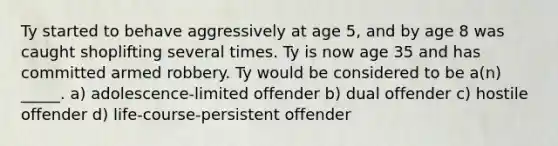 Ty started to behave aggressively at age 5, and by age 8 was caught shoplifting several times. Ty is now age 35 and has committed armed robbery. Ty would be considered to be a(n) _____. a) adolescence-limited offender b) dual offender c) hostile offender d) life-course-persistent offender