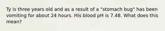 Ty is three years old and as a result of a "stomach bug" has been vomiting for about 24 hours. His blood pH is 7.48. What does this mean?