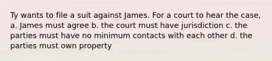 Ty wants to file a suit against James. For a court to hear the case, a. James must agree b. the court must have jurisdiction c. the parties must have no minimum contacts with each other d. the parties must own property