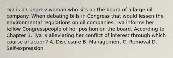 Tya is a Congresswoman who sits on the board of a large oil company. When debating bills in Congress that would lessen the environmental regulations on oil companies, Tya informs her fellow Congresspeople of her position on the board. According to Chapter 3, Tya is alleviating her conflict of interest through which course of action? A. Disclosure B. Management C. Removal D. Self-expression