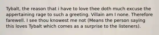 Tybalt, the reason that i have to love thee doth much excuse the appertaining rage to such a greeting. Villain am I none. Therefore farewell. I see thou knowest me not (Means the person saying this loves Tybalt which comes as a surprise to the listeners).