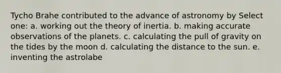 Tycho Brahe contributed to the advance of astronomy by Select one: a. working out the theory of inertia. b. making accurate observations of the planets. c. calculating the pull of gravity on the tides by the moon d. calculating the distance to the sun. e. inventing the astrolabe