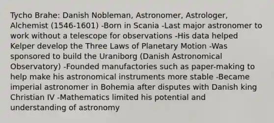 Tycho Brahe: Danish Nobleman, Astronomer, Astrologer, Alchemist (1546-1601) -Born in Scania -Last major astronomer to work without a telescope for observations -His data helped Kelper develop the Three Laws of Planetary Motion -Was sponsored to build the Uraniborg (Danish Astronomical Observatory) -Founded manufactories such as paper-making to help make his astronomical instruments more stable -Became imperial astronomer in Bohemia after disputes with Danish king Christian IV -Mathematics limited his potential and understanding of astronomy