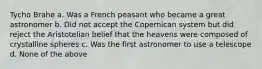 Tycho Brahe a. Was a French peasant who became a great astronomer b. Did not accept the Copernican system but did reject the Aristotelian belief that the heavens were composed of crystalline spheres c. Was the first astronomer to use a telescope d. None of the above