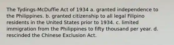 The Tydings-McDuffie Act of 1934 a. granted independence to the Philippines. b. granted citizenship to all legal Filipino residents in the United States prior to 1934. c. limited immigration from the Philippines to fifty thousand per year. d. rescinded the Chinese Exclusion Act.