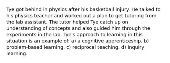 Tye got behind in physics after his basketball injury. He talked to his physics teacher and worked out a plan to get tutoring from the lab assistant. The tutor helped Tye catch up on understanding of concepts and also guided him through the experiments in the lab. Tye's approach to learning in this situation is an example of: a) a cognitive apprenticeship. b) problem-based learning. c) reciprocal teaching. d) inquiry learning.