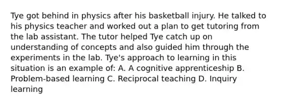 Tye got behind in physics after his basketball injury. He talked to his physics teacher and worked out a plan to get tutoring from the lab assistant. The tutor helped Tye catch up on understanding of concepts and also guided him through the experiments in the lab. Tye's approach to learning in this situation is an example of: A. A cognitive apprenticeship B. Problem-based learning C. Reciprocal teaching D. Inquiry learning