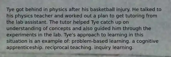 Tye got behind in physics after his basketball injury. He talked to his physics teacher and worked out a plan to get tutoring from the lab assistant. The tutor helped Tye catch up on understanding of concepts and also guided him through the experiments in the lab. Tye's approach to learning in this situation is an example of: problem-based learning. a cognitive apprenticeship. reciprocal teaching. inquiry learning.