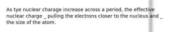 As tye nuclear charage increase across a period, the effective nuclear charge _ pulling the electrons closer to the nucleus and _ the size of the atom.