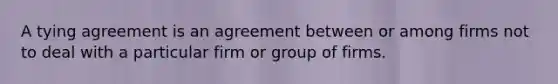 A tying agreement is an agreement between or among firms not to deal with a particular firm or group of firms.