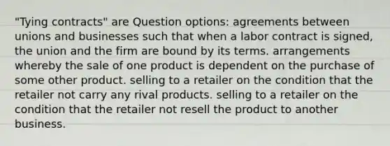 "Tying contracts" are Question options: agreements between unions and businesses such that when a labor contract is signed, the union and the firm are bound by its terms. arrangements whereby the sale of one product is dependent on the purchase of some other product. selling to a retailer on the condition that the retailer not carry any rival products. selling to a retailer on the condition that the retailer not resell the product to another business.