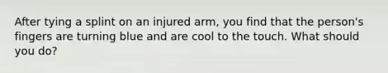 After tying a splint on an injured arm, you find that the person's fingers are turning blue and are cool to the touch. What should you do?