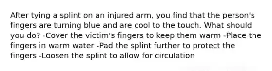 After tying a splint on an injured arm, you find that the person's fingers are turning blue and are cool to the touch. What should you do? -Cover the victim's fingers to keep them warm -Place the fingers in warm water -Pad the splint further to protect the fingers -Loosen the splint to allow for circulation