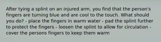 After tying a splint on an injured arm, you find that the person's fingers are turning blue and are cool to the touch. What should you do? - place the fingers in warm water - pad the splint further to protect the fingers - loosen the splint to allow for circulation - cover the persons fingers to keep them warm