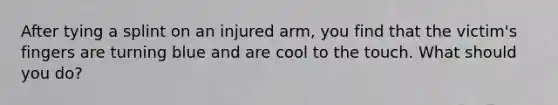 After tying a splint on an injured arm, you find that the victim's fingers are turning blue and are cool to the touch. What should you do?