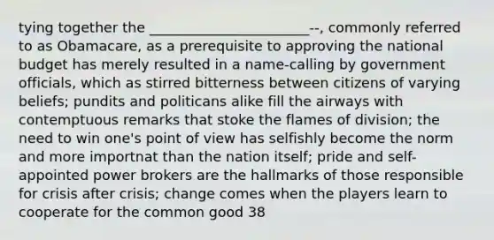 tying together the _______________________--, commonly referred to as Obamacare, as a prerequisite to approving the national budget has merely resulted in a name-calling by government officials, which as stirred bitterness between citizens of varying beliefs; pundits and politicans alike fill the airways with contemptuous remarks that stoke the flames of division; the need to win one's point of view has selfishly become the norm and more importnat than the nation itself; pride and self-appointed power brokers are the hallmarks of those responsible for crisis after crisis; change comes when the players learn to cooperate for the common good 38
