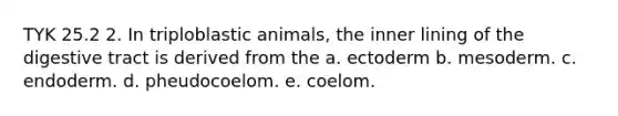 TYK 25.2 2. In triploblastic animals, the inner lining of the digestive tract is derived from the a. ectoderm b. mesoderm. c. endoderm. d. pheudocoelom. e. coelom.