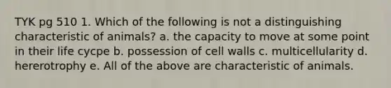 TYK pg 510 1. Which of the following is not a distinguishing characteristic of animals? a. the capacity to move at some point in their life cycpe b. possession of cell walls c. multicellularity d. hererotrophy e. All of the above are characteristic of animals.