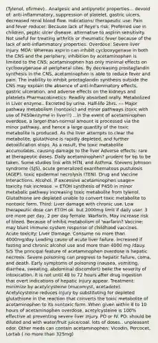 (Tylenol, ofirmev).. Analgesic and antipyretic properties... devoid of: anti-inflammatory, suppression of platelet, gastric ulcers, decreased renal blood flow. Indications/ therapeutic use: Pain and fever reducer. Because lack of Reye's risk. Preferred use in children, peptic ulcer disease. alternative to aspirin sensitivity. Not useful for treating arthritis or rheumatic fever because of the lack of anti-inflammatory properties. Overdose: Severe liver injury. MOA: Whereas aspirin can inhibit cyclooxygenase in both the CNS and the periphery, inhibition by acetaminophen is limited to the CNS; acetaminophen has only minimal effects on cyclooxygenase at peripheral sites. By decreasing prostaglandin synthesis in the CNS, acetaminophen is able to reduce fever and pain. The inability to inhibit prostaglandin synthesis outside the CNS may explain the absence of anti-inflammatory effects, gastric ulceration, and adverse effects on the kidneys and platelets Pharmacokinetics: Readily absorbed orally. Metabolized in Liver enzyme.. Excreted by urine. Half-life 2hrs. --- Major pathway metabolism (nontoxic) and minor pathways (toxic with use of P450enzyme in liver!!) ...In the event of acetaminophen overdose, a larger-than-normal amount is processed via the minor pathway, and hence a large quantity of the toxic metabolite is produced. As the liver attempts to clear the metabolite, glutathione is rapidly depleted, and further detoxification stops. As a result, the toxic metabolite accumulates, causing damage to the liver Adverse effects: rare at therapeutic doses. Daily acetaminophen? prudent for bp to be taken. Some studies link with HTN. and Asthma. Stevens Johnson syndrome (SJS), acute generalized exanthematous pustulosis (AGEP), toxic epidermal necrolysis (TEN). Drug and Vaccine Interactions. Alcohol. If excessive acetaminophen usage= toxicity risk increase. = ETOH synthesis of P450 in minor metabolic pathway increasing toxic metabolite from tylenol. Glutathione are depleted unable to convert toxic metabolite to nontoxic form. Third: Liver damage with chronic use. Low therapeutic dose can ETOH ok. but 2000mg limit if daily user. 3 ore more per day, 2 per day female. Warfarin. May increase risk of bleed. Because of inhibit metabolism of 'warfarin? Vaccine: may blunt immune system response of childhood vaccines. Acute toxicity: Liver Damage. Consume no more than 4000mg/day Leading cause of acute liver failure. Increased if fasting and chronic alcohol use and more than 4000 mg /dauy. S/S The principal feature of acetaminophen overdose is hepatic necrosis. Severe poisoning can progress to hepatic failure, coma, and death. Early symptoms of poisoning (nausea, vomiting, diarrhea, sweating, abdominal discomfort) belie the severity of intoxication. It is not until 48 to 72 hours after drug ingestion that overt indications of hepatic injury appear. Treatment: minimize by acetylcysteine (mucomyst, acetadote). Acetylcysteine reduces injury by substituting for depleted glutathione in the reaction that converts the toxic metabolite of acetaminophen to its nontoxic form. When given within 8 to 10 hours of acetaminophen overdose, acetylcysteine is 100% effective at preventing severe liver injury. PO or IV. PO: should be diluted and with water/fruit juice/coal. lots of doses.. unpleasant odor. Other meds can contain acetaminophen: Vicodin, Percocet, Lortab ( no more than 325mg)