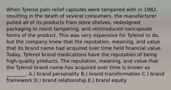 When Tylenol pain relief capsules were tampered with in 1982, resulting in the death of several consumers, the manufacturer pulled all of its products from store shelves, redesigned packaging to resist tampering, and reintroduced noncapsule forms of the product. This was very expensive for Tylenol to do, but the company knew that the reputation, meaning, and value that its brand name had acquired over time held financial value. Today, Tylenol brand medications have the reputation of being high-quality products. The reputation, meaning, and value that the Tylenol brand name has acquired over time is known as ________. A.) brand personality B.) brand transformation C.) brand framework D.) brand relationship E.) brand equity