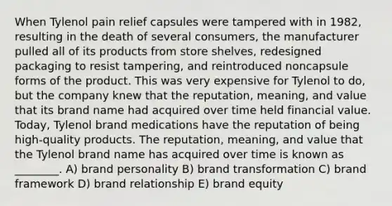 When Tylenol pain relief capsules were tampered with in 1982, resulting in the death of several consumers, the manufacturer pulled all of its products from store shelves, redesigned packaging to resist tampering, and reintroduced noncapsule forms of the product. This was very expensive for Tylenol to do, but the company knew that the reputation, meaning, and value that its brand name had acquired over time held financial value. Today, Tylenol brand medications have the reputation of being high-quality products. The reputation, meaning, and value that the Tylenol brand name has acquired over time is known as ________. A) brand personality B) brand transformation C) brand framework D) brand relationship E) brand equity