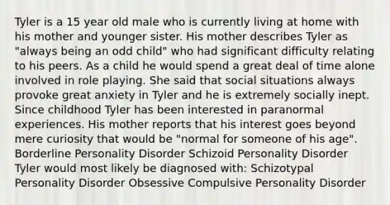 Tyler is a 15 year old male who is currently living at home with his mother and younger sister. His mother describes Tyler as "always being an odd child" who had significant difficulty relating to his peers. As a child he would spend a great deal of time alone involved in role playing. She said that social situations always provoke great anxiety in Tyler and he is extremely socially inept. Since childhood Tyler has been interested in paranormal experiences. His mother reports that his interest goes beyond mere curiosity that would be "normal for someone of his age". Borderline Personality Disorder Schizoid Personality Disorder Tyler would most likely be diagnosed with: Schizotypal Personality Disorder Obsessive Compulsive Personality Disorder