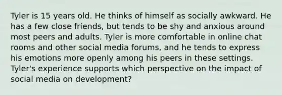 Tyler is 15 years old. He thinks of himself as socially awkward. He has a few close friends, but tends to be shy and anxious around most peers and adults. Tyler is more comfortable in online chat rooms and other social media forums, and he tends to express his emotions more openly among his peers in these settings. Tyler's experience supports which perspective on the impact of social media on development?