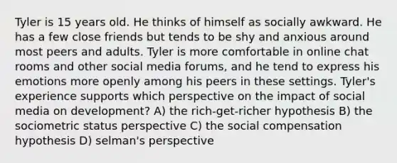 Tyler is 15 years old. He thinks of himself as socially awkward. He has a few close friends but tends to be shy and anxious around most peers and adults. Tyler is more comfortable in online chat rooms and other social media forums, and he tend to express his emotions more openly among his peers in these settings. Tyler's experience supports which perspective on the impact of social media on development? A) the rich-get-richer hypothesis B) the sociometric status perspective C) the social compensation hypothesis D) selman's perspective