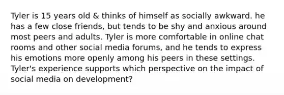 Tyler is 15 years old & thinks of himself as socially awkward. he has a few close friends, but tends to be shy and anxious around most peers and adults. Tyler is more comfortable in online chat rooms and other social media forums, and he tends to express his emotions more openly among his peers in these settings. Tyler's experience supports which perspective on the impact of social media on development?