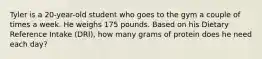 Tyler is a 20-year-old student who goes to the gym a couple of times a week. He weighs 175 pounds. Based on his Dietary Reference Intake (DRI), how many grams of protein does he need each day?