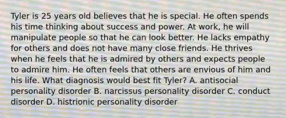 Tyler is 25 years old believes that he is special. He often spends his time thinking about success and power. At work, he will manipulate people so that he can look better. He lacks empathy for others and does not have many close friends. He thrives when he feels that he is admired by others and expects people to admire him. He often feels that others are envious of him and his life. What diagnosis would best fit Tyler? A. antisocial personality disorder B. narcissus personality disorder C. conduct disorder D. histrionic personality disorder
