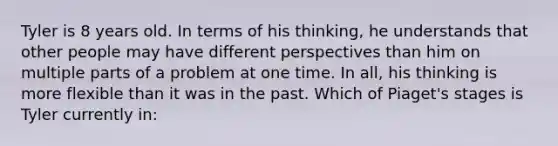 Tyler is 8 years old. In terms of his thinking, he understands that other people may have different perspectives than him on multiple parts of a problem at one time. In all, his thinking is more flexible than it was in the past. Which of Piaget's stages is Tyler currently in: