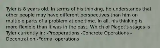 Tyler is 8 years old. In terms of his thinking, he understands that other people may have different perspectives than him on multiple parts of a problem at one time. In all, his thinking is more flexible than it was in the past. Which of Piaget's stages is Tyler currently in: -Preoperations -Concrete Operations -Decentration -Formal operations