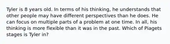 Tyler is 8 years old. In terms of his thinking, he understands that other people may have different perspectives than he does. He can focus on multiple parts of a problem at one time. In all, his thinking is more flexible than it was in the past. Which of Piagets stages is Tyler in?