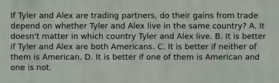 If Tyler and Alex are trading partners, do their gains from trade depend on whether Tyler and Alex live in the same country? A. It doesn't matter in which country Tyler and Alex live. B. It is better if Tyler and Alex are both Americans. C. It is better if neither of them is American. D. It is better if one of them is American and one is not.