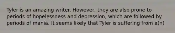 Tyler is an amazing writer. However, they are also prone to periods of hopelessness and depression, which are followed by periods of mania. It seems likely that Tyler is suffering from a(n)