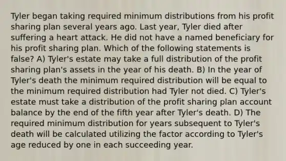 Tyler began taking required minimum distributions from his profit sharing plan several years ago. Last year, Tyler died after suffering a heart attack. He did not have a named beneficiary for his profit sharing plan. Which of the following statements is false? A) Tyler's estate may take a full distribution of the profit sharing plan's assets in the year of his death. B) In the year of Tyler's death the minimum required distribution will be equal to the minimum required distribution had Tyler not died. C) Tyler's estate must take a distribution of the profit sharing plan account balance by the end of the fifth year after Tyler's death. D) The required minimum distribution for years subsequent to Tyler's death will be calculated utilizing the factor according to Tyler's age reduced by one in each succeeding year.