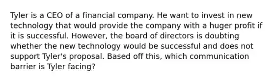 Tyler is a CEO of a financial company. He want to invest in new technology that would provide the company with a huger profit if it is successful. However, the board of directors is doubting whether the new technology would be successful and does not support Tyler's proposal. Based off this, which communication barrier is Tyler facing?