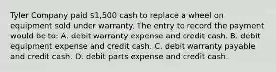 Tyler Company paid 1,500 cash to replace a wheel on equipment sold under warranty. The entry to record the payment would be to: A. debit warranty expense and credit cash. B. debit equipment expense and credit cash. C. debit warranty payable and credit cash. D. debit parts expense and credit cash.