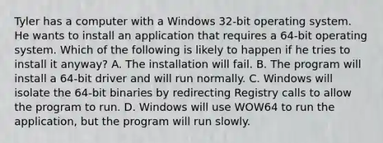 Tyler has a computer with a Windows 32-bit operating system. He wants to install an application that requires a 64-bit operating system. Which of the following is likely to happen if he tries to install it anyway? A. The installation will fail. B. The program will install a 64-bit driver and will run normally. C. Windows will isolate the 64-bit binaries by redirecting Registry calls to allow the program to run. D. Windows will use WOW64 to run the application, but the program will run slowly.