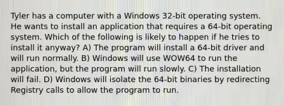 Tyler has a computer with a Windows 32-bit operating system. He wants to install an application that requires a 64-bit operating system. Which of the following is likely to happen if he tries to install it anyway? A) The program will install a 64-bit driver and will run normally. B) Windows will use WOW64 to run the application, but the program will run slowly. C) The installation will fail. D) Windows will isolate the 64-bit binaries by redirecting Registry calls to allow the program to run.