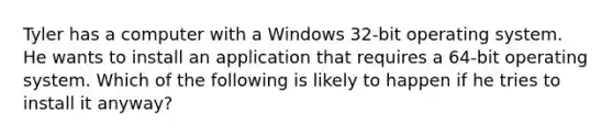 Tyler has a computer with a Windows 32-bit operating system. He wants to install an application that requires a 64-bit operating system. Which of the following is likely to happen if he tries to install it anyway?