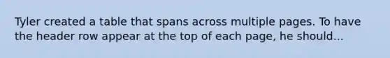 Tyler created a table that spans across multiple pages. To have the header row appear at the top of each page, he should...