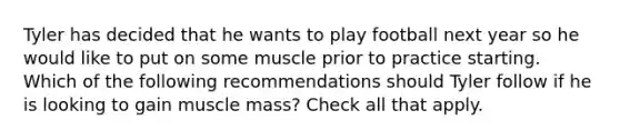 Tyler has decided that he wants to play football next year so he would like to put on some muscle prior to practice starting. Which of the following recommendations should Tyler follow if he is looking to gain muscle mass? Check all that apply.