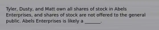 ​Tyler, Dusty, and Matt own all shares of stock in Abels​ Enterprises, and shares of stock are not offered to the general public. Abels Enterprises is likely a​ _______.