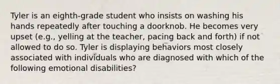 Tyler is an eighth-grade student who insists on washing his hands repeatedly after touching a doorknob. He becomes very upset (e.g., yelling at the teacher, pacing back and forth) if not allowed to do so. Tyler is displaying behaviors most closely associated with individuals who are diagnosed with which of the following emotional disabilities?