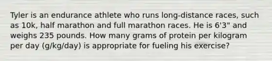 Tyler is an endurance athlete who runs long-distance races, such as 10k, half marathon and full marathon races. He is 6'3" and weighs 235 pounds. How many grams of protein per kilogram per day (g/kg/day) is appropriate for fueling his exercise?