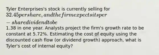 Tyler Enterprises's stock is currently selling for 32.45 per share, and the firm expects its per-share dividend to be1.38 in one year. Analysts project the firm's growth rate to be constant at 5.72%. Estimating the cost of equity using the discounted cash flow (or dividend growth) approach, what is Tyler's cost of internal equity?