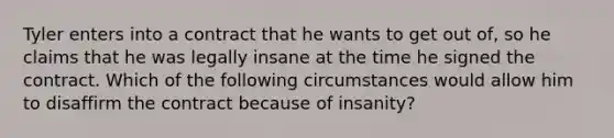 Tyler enters into a contract that he wants to get out of, so he claims that he was legally insane at the time he signed the contract. Which of the following circumstances would allow him to disaffirm the contract because of insanity?